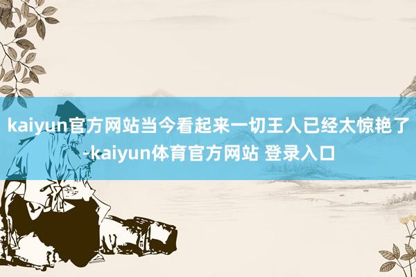 kaiyun官方网站当今看起来一切王人已经太惊艳了-kaiyun体育官方网站 登录入口
