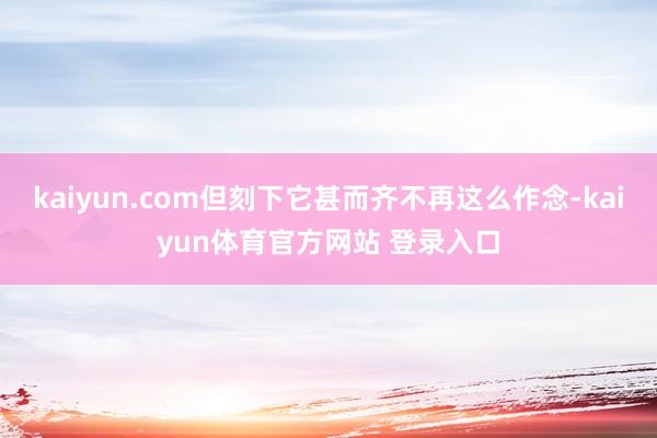 kaiyun.com但刻下它甚而齐不再这么作念-kaiyun体育官方网站 登录入口