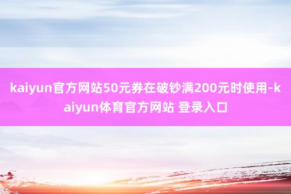 kaiyun官方网站50元券在破钞满200元时使用-kaiyun体育官方网站 登录入口