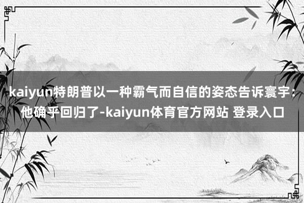 kaiyun特朗普以一种霸气而自信的姿态告诉寰宇：他确乎回归了-kaiyun体育官方网站 登录入口