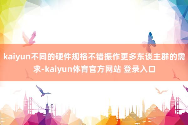 kaiyun不同的硬件规格不错振作更多东谈主群的需求-kaiyun体育官方网站 登录入口