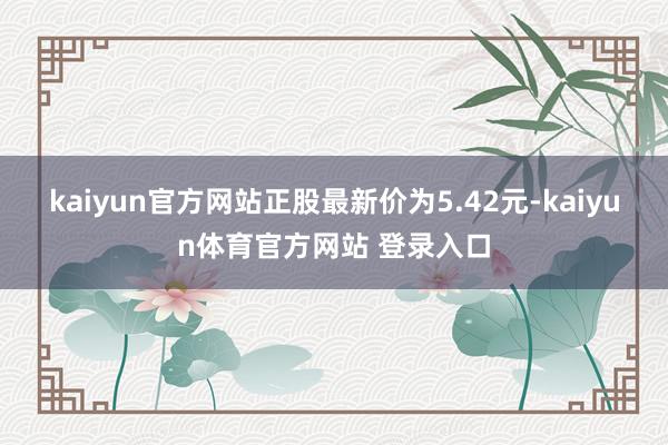 kaiyun官方网站正股最新价为5.42元-kaiyun体育官方网站 登录入口