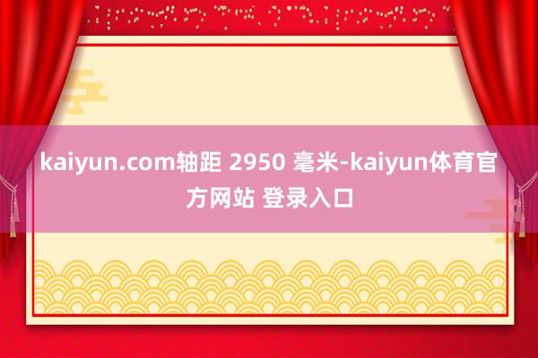 kaiyun.com轴距 2950 毫米-kaiyun体育官方网站 登录入口