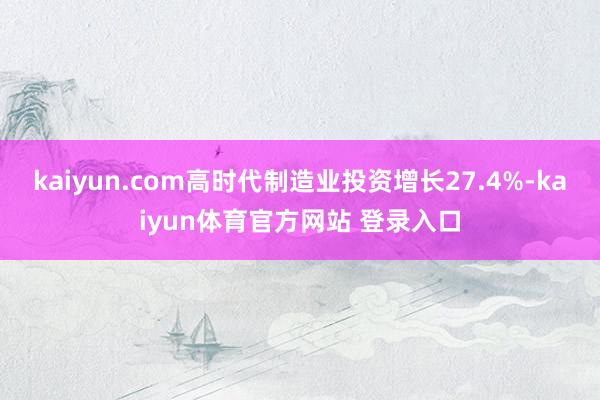 kaiyun.com高时代制造业投资增长27.4%-kaiyun体育官方网站 登录入口