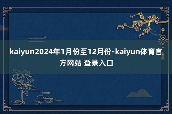 kaiyun2024年1月份至12月份-kaiyun体育官方网站 登录入口