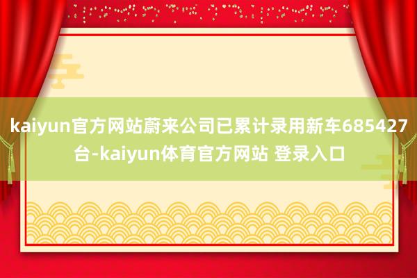 kaiyun官方网站蔚来公司已累计录用新车685427台-kaiyun体育官方网站 登录入口