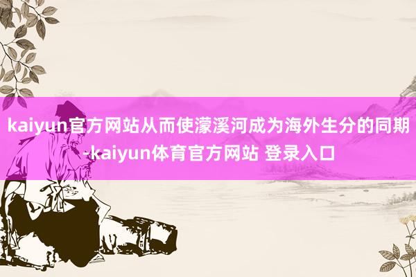 kaiyun官方网站从而使濛溪河成为海外生分的同期-kaiyun体育官方网站 登录入口