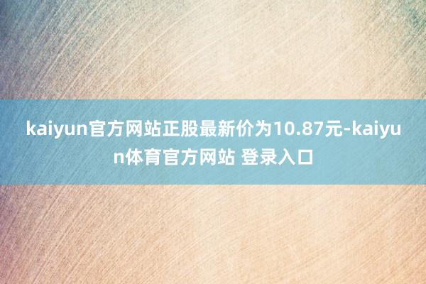 kaiyun官方网站正股最新价为10.87元-kaiyun体育官方网站 登录入口