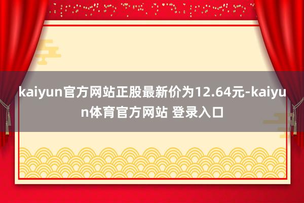 kaiyun官方网站正股最新价为12.64元-kaiyun体育官方网站 登录入口