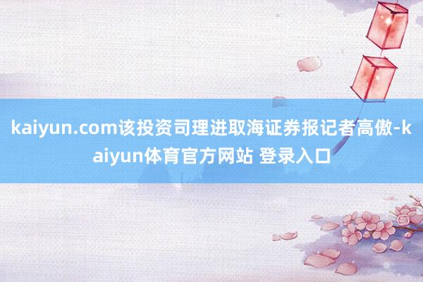 kaiyun.com该投资司理进取海证券报记者高傲-kaiyun体育官方网站 登录入口