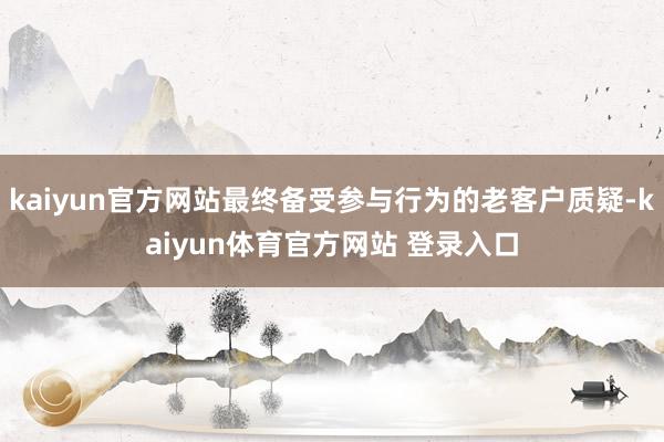 kaiyun官方网站最终备受参与行为的老客户质疑-kaiyun体育官方网站 登录入口