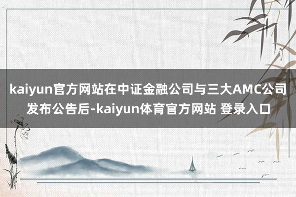 kaiyun官方网站在中证金融公司与三大AMC公司发布公告后-kaiyun体育官方网站 登录入口