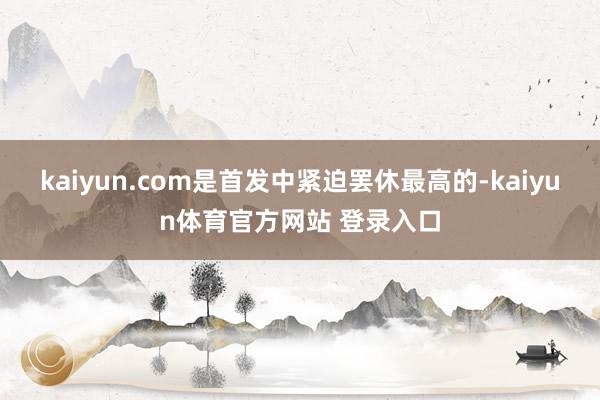 kaiyun.com是首发中紧迫罢休最高的-kaiyun体育官方网站 登录入口