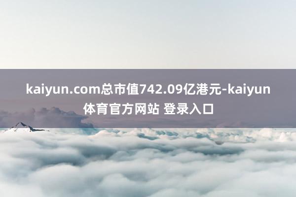 kaiyun.com总市值742.09亿港元-kaiyun体育官方网站 登录入口