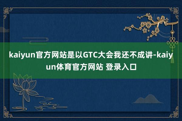 kaiyun官方网站是以GTC大会我还不成讲-kaiyun体育官方网站 登录入口