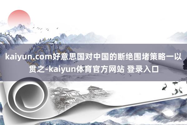 kaiyun.com好意思国对中国的断绝围堵策略一以贯之-kaiyun体育官方网站 登录入口