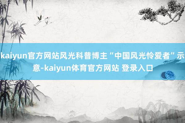 kaiyun官方网站风光科普博主“中国风光怜爱者”示意-kaiyun体育官方网站 登录入口