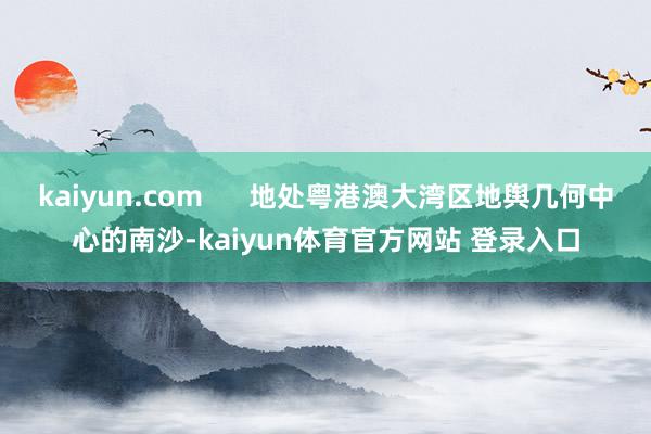 kaiyun.com      地处粤港澳大湾区地舆几何中心的南沙-kaiyun体育官方网站 登录入口
