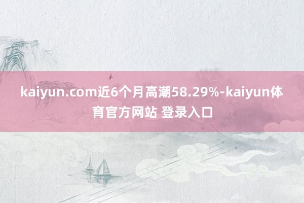 kaiyun.com近6个月高潮58.29%-kaiyun体育官方网站 登录入口