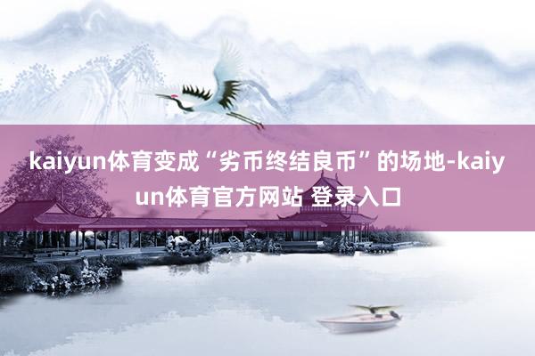 kaiyun体育变成“劣币终结良币”的场地-kaiyun体育官方网站 登录入口