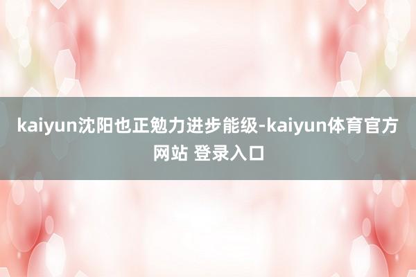 kaiyun沈阳也正勉力进步能级-kaiyun体育官方网站 登录入口