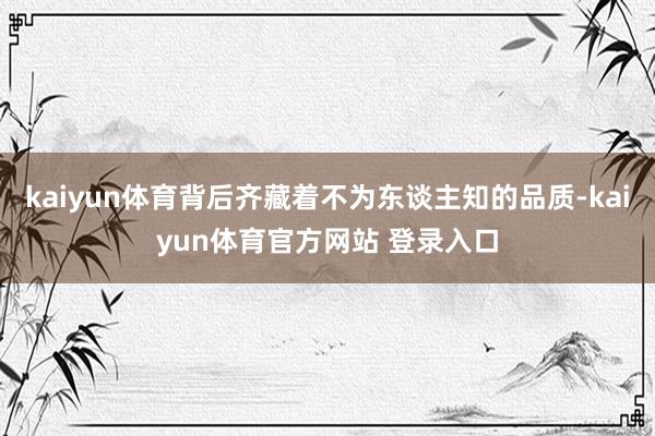 kaiyun体育背后齐藏着不为东谈主知的品质-kaiyun体育官方网站 登录入口