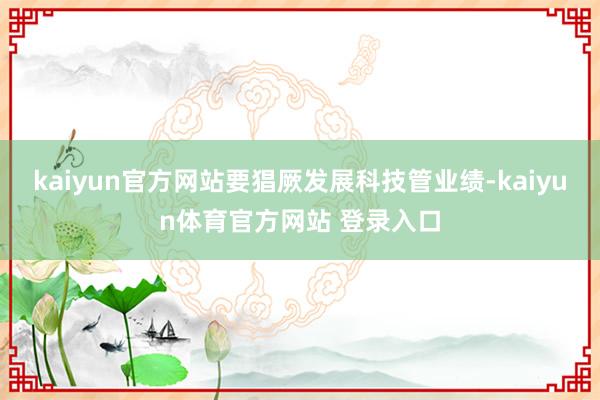 kaiyun官方网站要猖厥发展科技管业绩-kaiyun体育官方网站 登录入口