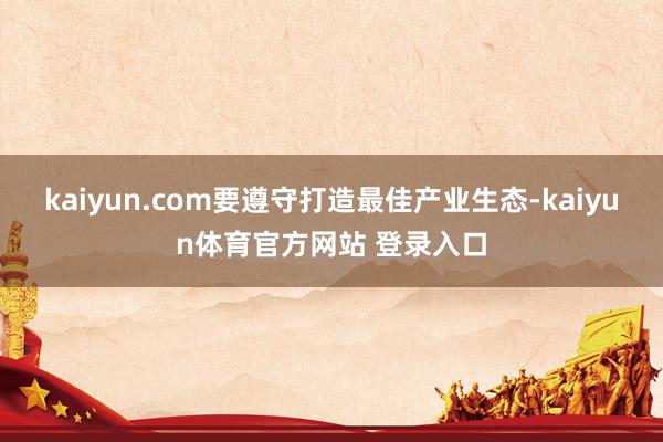 kaiyun.com要遵守打造最佳产业生态-kaiyun体育官方网站 登录入口