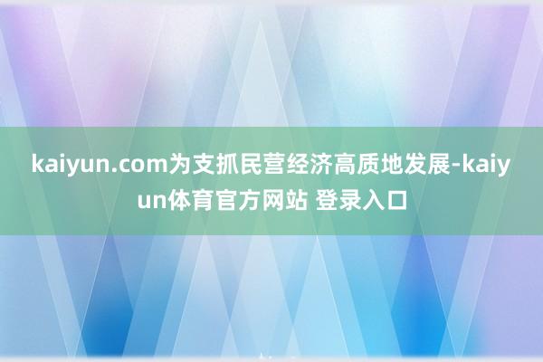 kaiyun.com为支抓民营经济高质地发展-kaiyun体育官方网站 登录入口