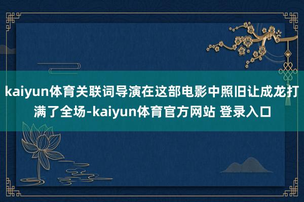 kaiyun体育关联词导演在这部电影中照旧让成龙打满了全场-kaiyun体育官方网站 登录入口