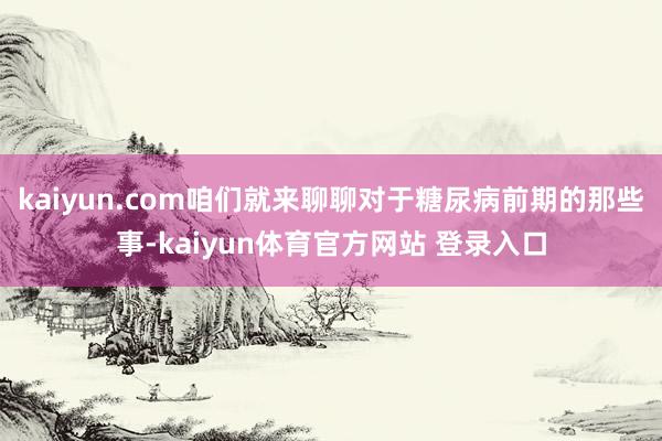 kaiyun.com咱们就来聊聊对于糖尿病前期的那些事-kaiyun体育官方网站 登录入口