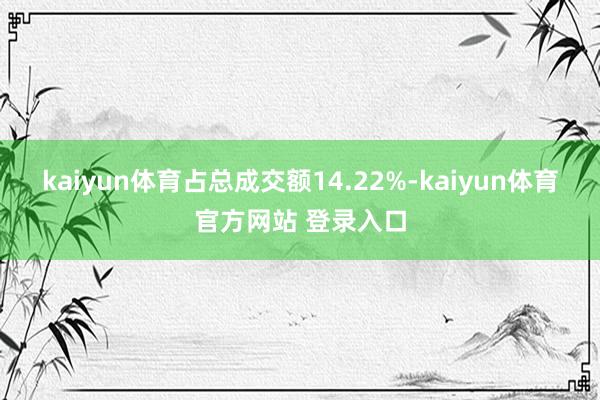 kaiyun体育占总成交额14.22%-kaiyun体育官方网站 登录入口