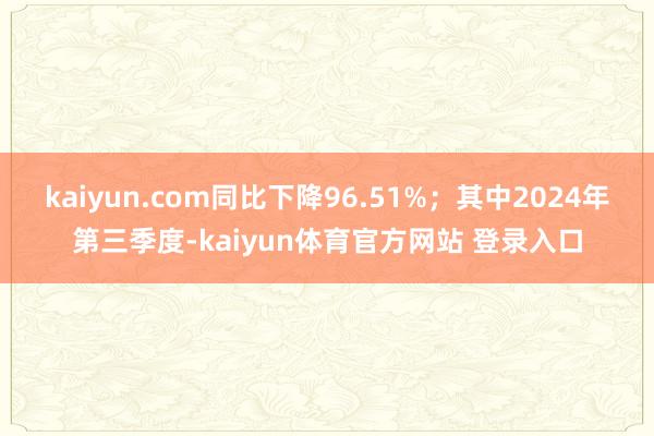 kaiyun.com同比下降96.51%；其中2024年第三季度-kaiyun体育官方网站 登录入口