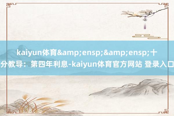 kaiyun体育&ensp;&ensp;十分教导：第四年利息-kaiyun体育官方网站 登录入口