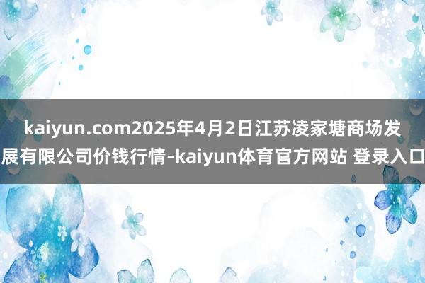 kaiyun.com2025年4月2日江苏凌家塘商场发展有限公司价钱行情-kaiyun体育官方网站 登录入口