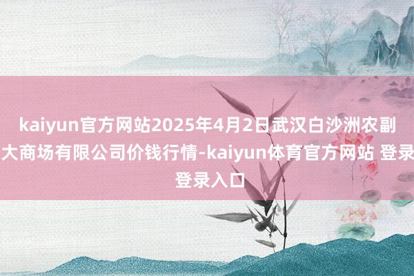 kaiyun官方网站2025年4月2日武汉白沙洲农副居品大商场有限公司价钱行情-kaiyun体育官方网站 登录入口
