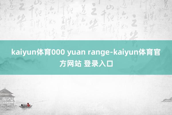 kaiyun体育000 yuan range-kaiyun体育官方网站 登录入口