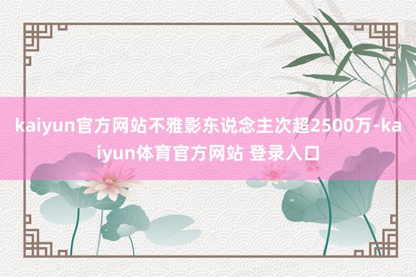 kaiyun官方网站不雅影东说念主次超2500万-kaiyun体育官方网站 登录入口