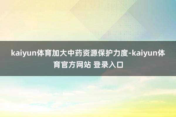 kaiyun体育加大中药资源保护力度-kaiyun体育官方网站 登录入口