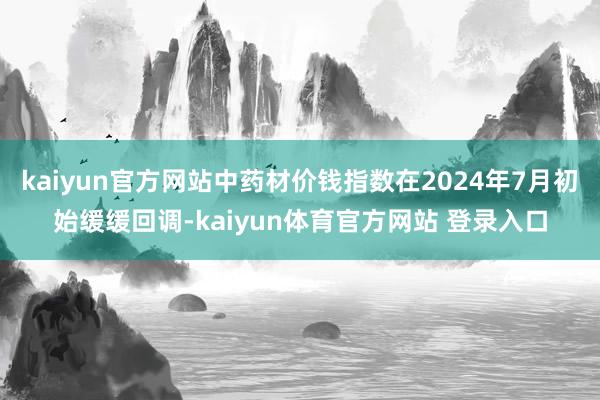 kaiyun官方网站中药材价钱指数在2024年7月初始缓缓回调-kaiyun体育官方网站 登录入口