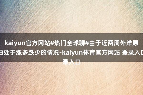 kaiyun官方网站#热门全球聊#由于近两周外洋原油处于涨多跌少的情况-kaiyun体育官方网站 登录入口