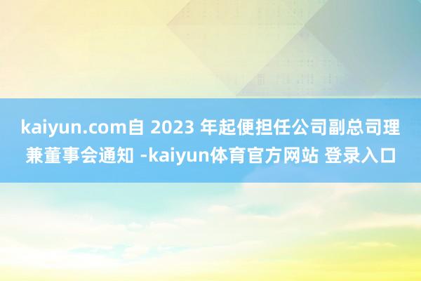 kaiyun.com自 2023 年起便担任公司副总司理兼董事会通知 -kaiyun体育官方网站 登录入口