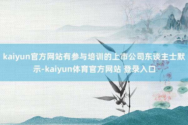 kaiyun官方网站有参与培训的上市公司东谈主士默示-kaiyun体育官方网站 登录入口