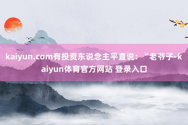 kaiyun.com有投资东说念主平直说：“老爷子-kaiyun体育官方网站 登录入口