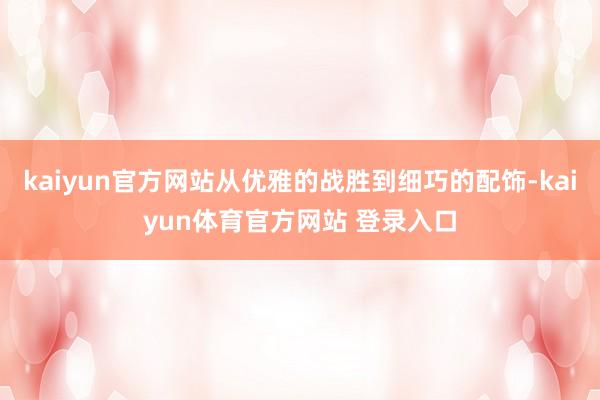kaiyun官方网站从优雅的战胜到细巧的配饰-kaiyun体育官方网站 登录入口