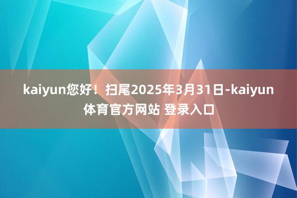 kaiyun您好！扫尾2025年3月31日-kaiyun体育官方网站 登录入口