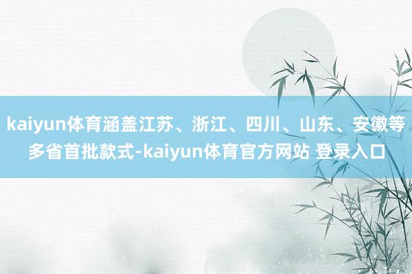 kaiyun体育涵盖江苏、浙江、四川、山东、安徽等多省首批款式-kaiyun体育官方网站 登录入口