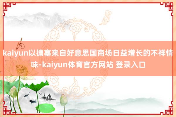 kaiyun以搪塞来自好意思国商场日益增长的不祥情味-kaiyun体育官方网站 登录入口