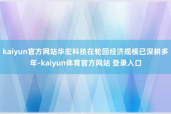 kaiyun官方网站　　华宏科技在轮回经济规模已深耕多年-kaiyun体育官方网站 登录入口