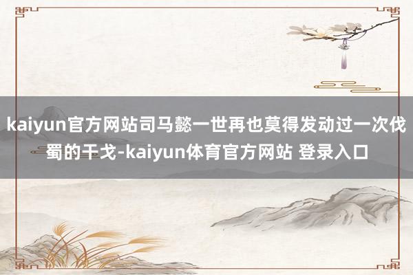 kaiyun官方网站司马懿一世再也莫得发动过一次伐蜀的干戈-kaiyun体育官方网站 登录入口